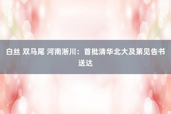 白丝 双马尾 河南淅川：首批清华北大及第见告书送达