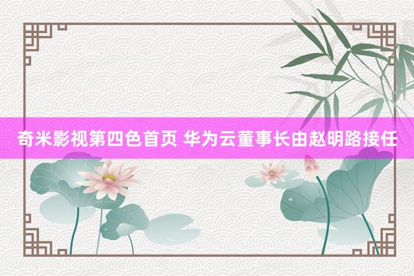 奇米影视第四色首页 华为云董事长由赵明路接任