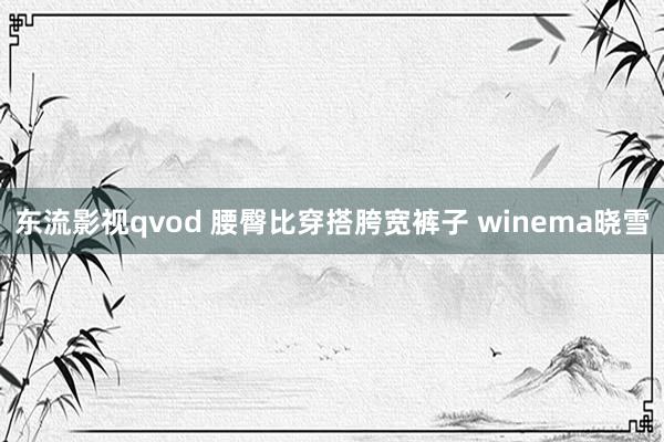 东流影视qvod 腰臀比穿搭胯宽裤子 winema晓雪