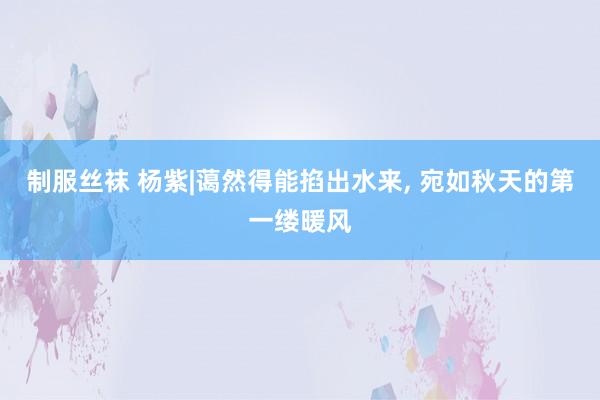 制服丝袜 杨紫|蔼然得能掐出水来， 宛如秋天的第一缕暖风
