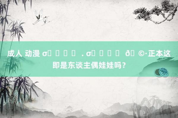 成人 动漫 σ̴̶̷̤ . σ̴̶̷̤ 🩷正本这即是东谈主偶娃娃吗？