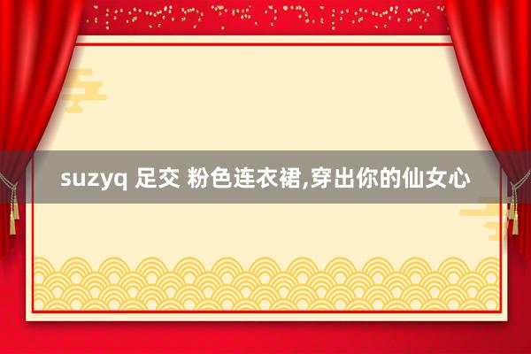 suzyq 足交 粉色连衣裙，穿出你的仙女心
