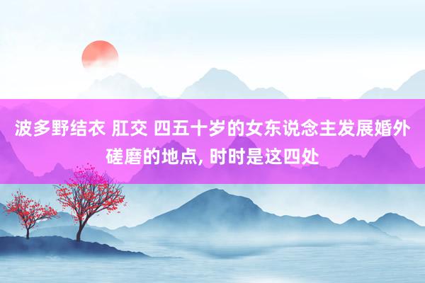 波多野结衣 肛交 四五十岁的女东说念主发展婚外磋磨的地点， 时时是这四处