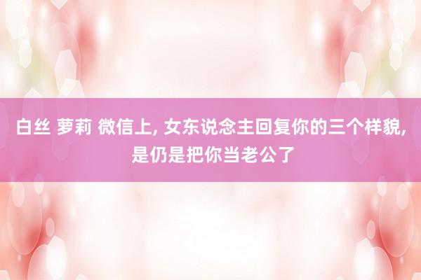 白丝 萝莉 微信上， 女东说念主回复你的三个样貌， 是仍是把你当老公了