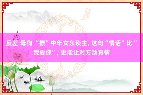 反差 母狗 “撩”中年女东谈主， 这句“情话”比“我爱你”， 更能让对方动真情