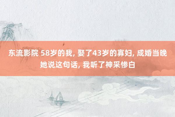 东流影院 58岁的我， 娶了43岁的寡妇， 成婚当晚她说这句话， 我听了神采惨白