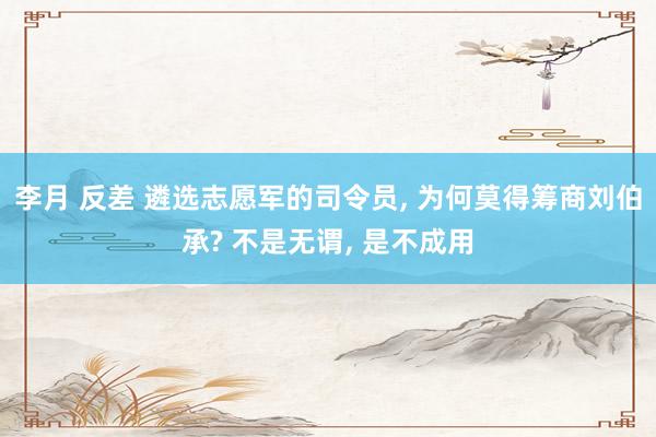 李月 反差 遴选志愿军的司令员， 为何莫得筹商刘伯承? 不是无谓， 是不成用