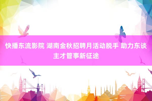 快播东流影院 湖南金秋招聘月活动脱手 助力东谈主才管事新征途
