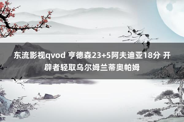 东流影视qvod 亨德森23+5阿夫迪亚18分 开辟者轻取乌尔姆兰蒂奥帕姆