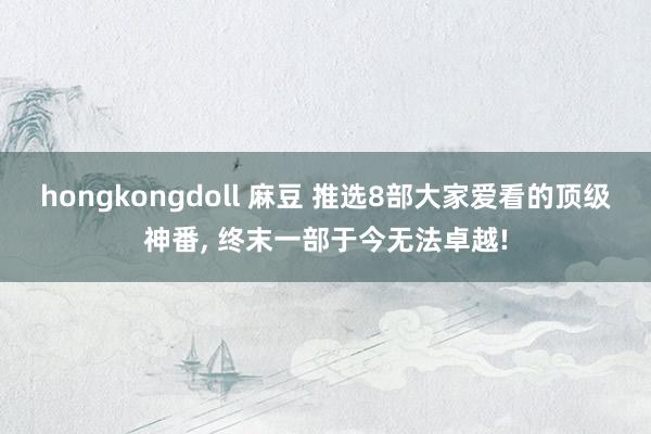 hongkongdoll 麻豆 推选8部大家爱看的顶级神番， 终末一部于今无法卓越!