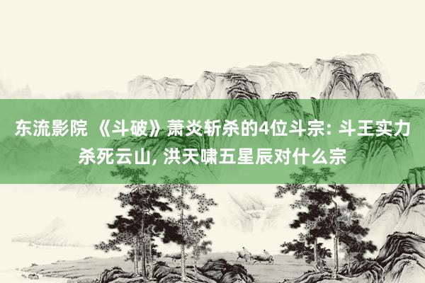 东流影院 《斗破》萧炎斩杀的4位斗宗: 斗王实力杀死云山， 洪天啸五星辰对什么宗
