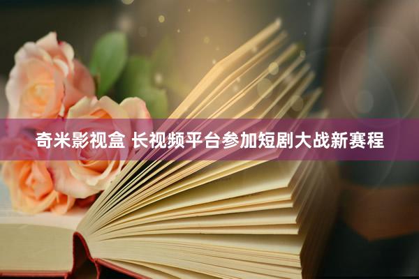 奇米影视盒 长视频平台参加短剧大战新赛程