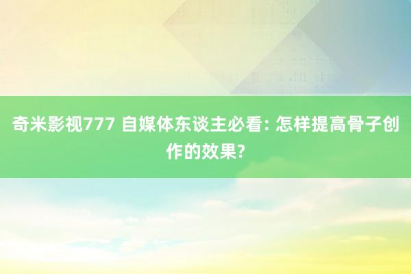 奇米影视777 自媒体东谈主必看: 怎样提高骨子创作的效果?
