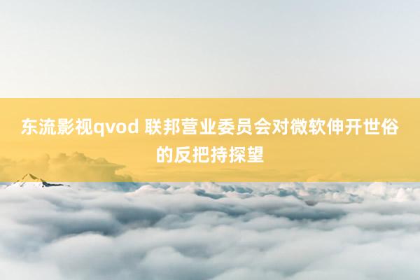 东流影视qvod 联邦营业委员会对微软伸开世俗的反把持探望