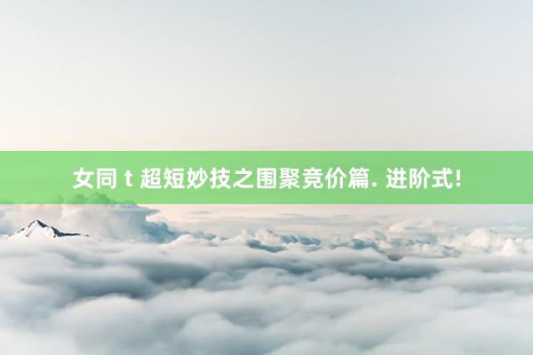 女同 t 超短妙技之围聚竞价篇. 进阶式!