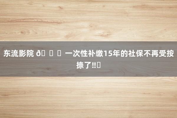 东流影院 🙋一次性补缴15年的社保不再受按捺了‼️