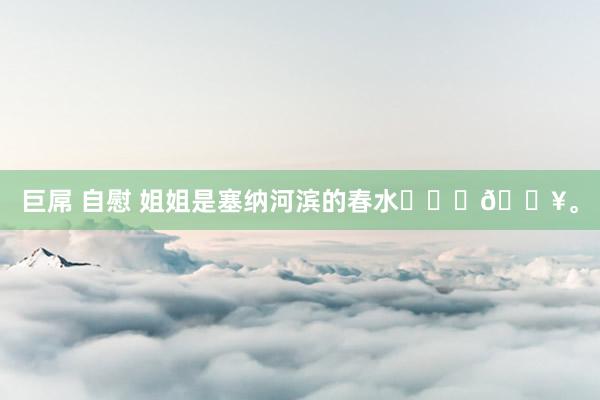 巨屌 自慰 姐姐是塞纳河滨的春水❤️‍🔥。