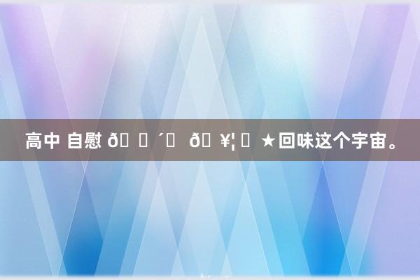 高中 自慰 🍴ᗜ 𖥦 ᗜ★回味这个宇宙。