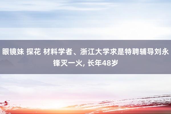 眼镜妹 探花 材料学者、浙江大学求是特聘辅导刘永锋灭一火， 长年48岁