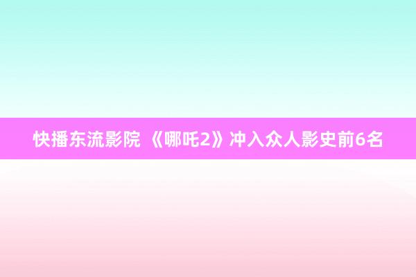 快播东流影院 《哪吒2》冲入众人影史前6名