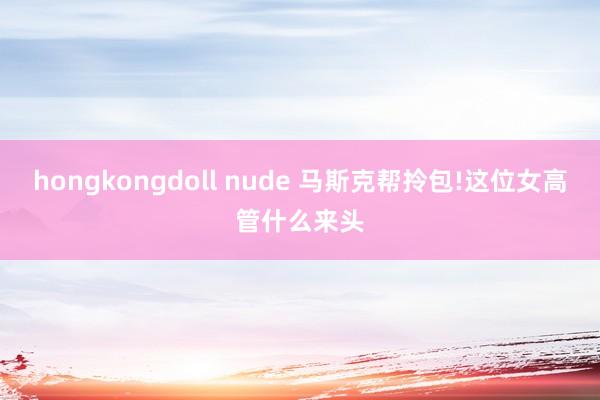 hongkongdoll nude 马斯克帮拎包!这位女高管什么来头