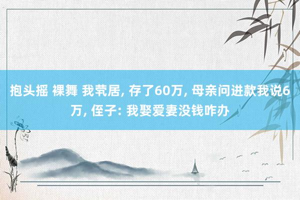 抱头摇 裸舞 我茕居， 存了60万， 母亲问进款我说6万， 侄子: 我娶爱妻没钱咋办