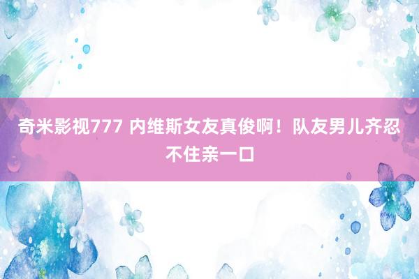 奇米影视777 内维斯女友真俊啊!队友男儿齐忍不住亲一口
