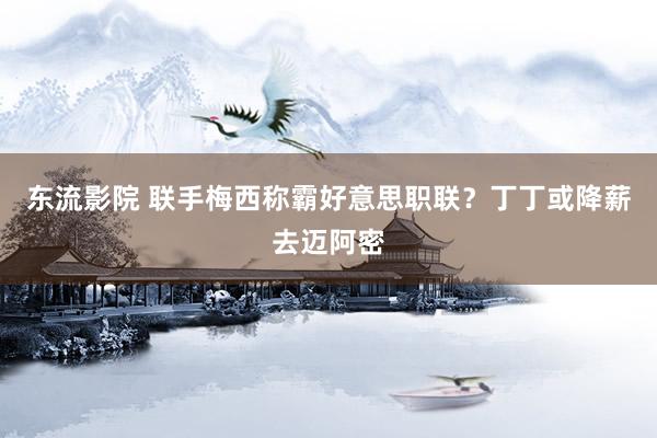 东流影院 联手梅西称霸好意思职联?丁丁或降薪去迈阿密
