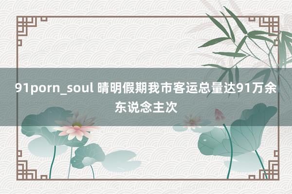 91porn_soul 晴明假期我市客运总量达91万余东说念主次