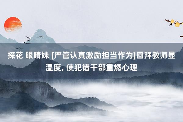探花 眼睛妹 [严管认真激励担当作为]回拜教师显温度， 使犯错干部重燃心理