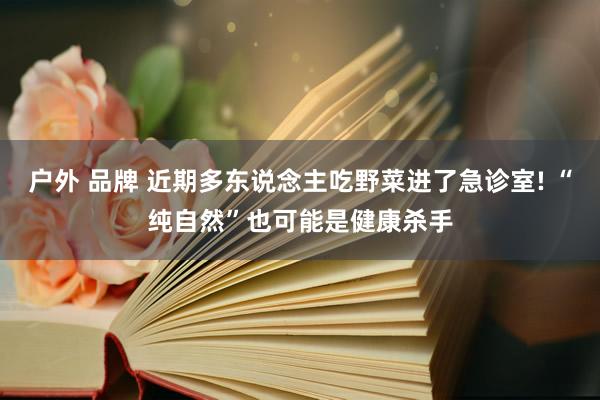 户外 品牌 近期多东说念主吃野菜进了急诊室! “纯自然”也可能是健康杀手