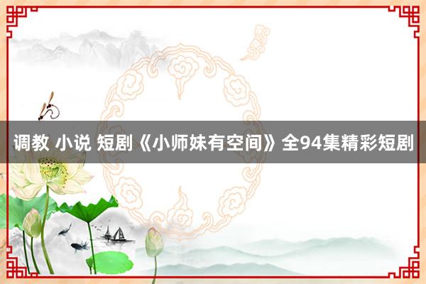 调教 小说 短剧《小师妹有空间》全94集精彩短剧