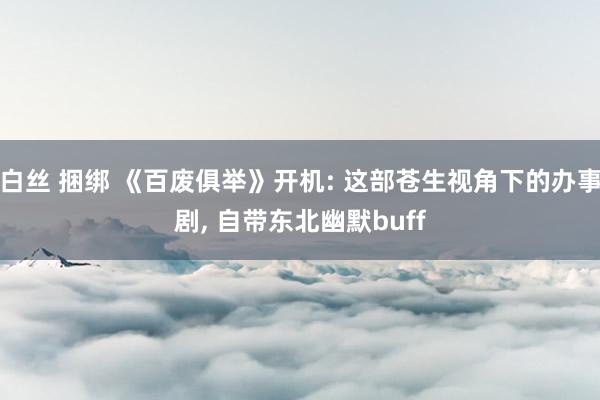 白丝 捆绑 《百废俱举》开机: 这部苍生视角下的办事剧， 自带东北幽默buff