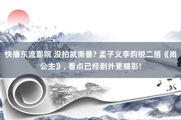 快播东流影院 没拍就撕番? 孟子义李昀锐二搭《尚公主》， 看点已经剧外更精彩!