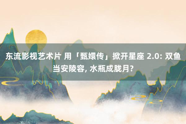 东流影视艺术片 用「甄嬛传」掀开星座 2.0: 双鱼当安陵容， 水瓶成胧月?