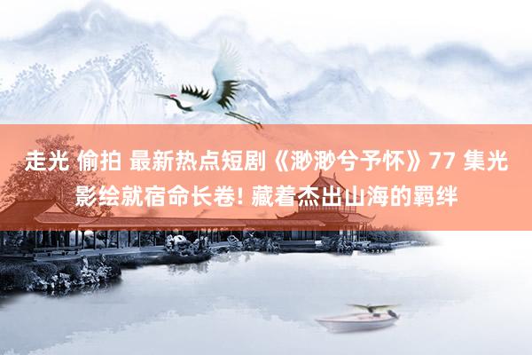 走光 偷拍 最新热点短剧《渺渺兮予怀》77 集光影绘就宿命长卷! 藏着杰出山海的羁绊