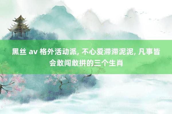 黑丝 av 格外活动派， 不心爱滞滞泥泥， 凡事皆会敢闯敢拼的三个生肖
