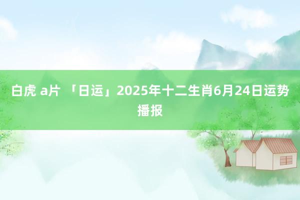 白虎 a片 「日运」2025年十二生肖6月24日运势播报