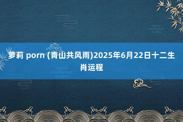 萝莉 porn (青山共风雨)2025年6月22日十二生肖运程
