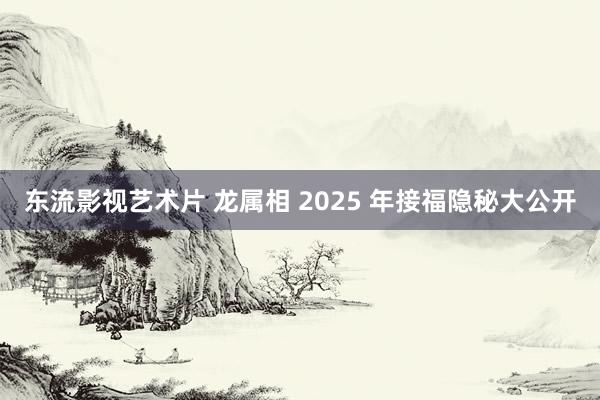 东流影视艺术片 龙属相 2025 年接福隐秘大公开