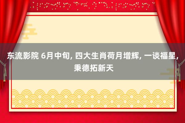 东流影院 6月中旬， 四大生肖荷月增辉， 一谈福星， 秉德拓新天