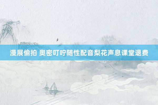 漫展偷拍 奥密叮咛随性配音梨花声息课堂退费