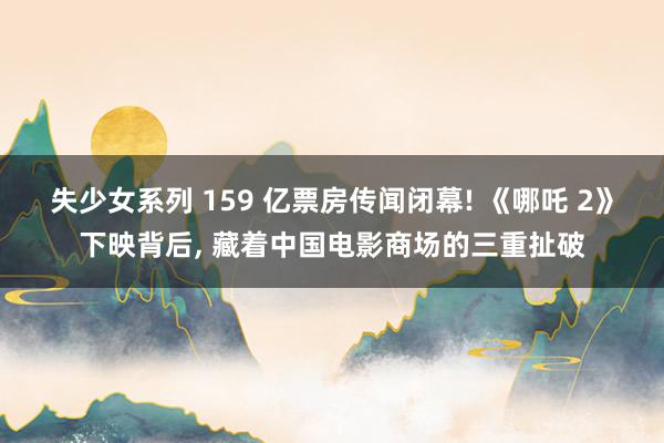 失少女系列 159 亿票房传闻闭幕! 《哪吒 2》下映背后， 藏着中国电影商场的三重扯破
