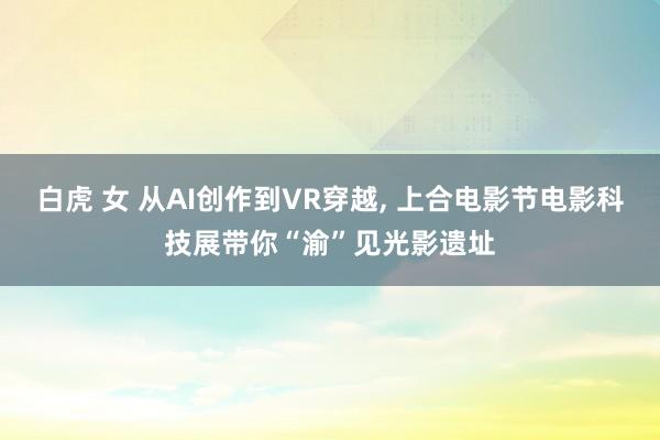 白虎 女 从AI创作到VR穿越， 上合电影节电影科技展带你“渝”见光影遗址